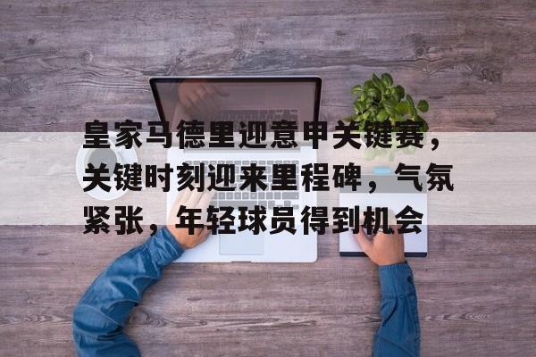 开云下载-包含皇家马德里迎意甲关键赛，关键时刻迎来里程碑，气氛紧张，年轻球员得到机会的词条